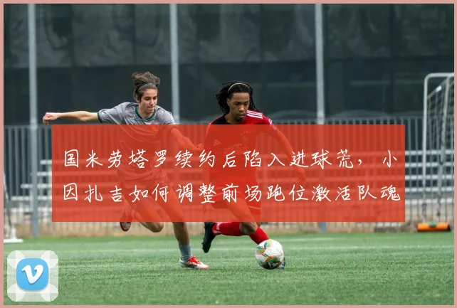 国米劳塔罗续约后陷入进球荒,小因扎吉如何调整前场跑位激活队魂?