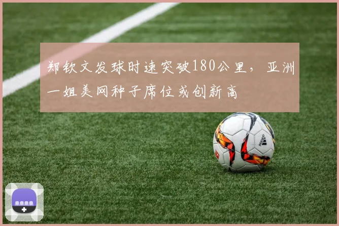 郑钦文发球时速突破180公里,亚洲一姐美网种子席位或创新高