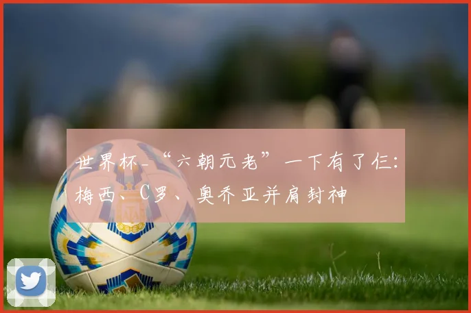 世界杯_“六朝元老”一下有了仨：梅西、C罗、奥乔亚并肩封神
