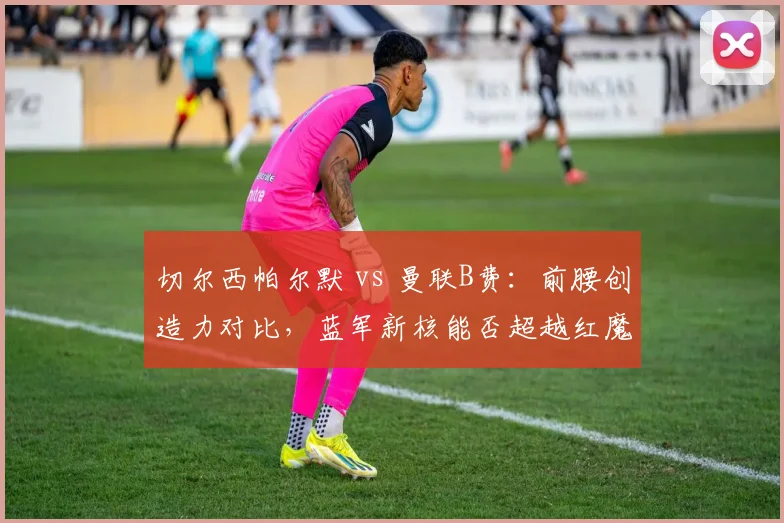 切尔西帕尔默 vs 曼联B费：前腰创造力对比，蓝军新核能否超越红魔大脑？
