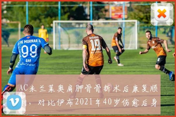 AC米兰莱奥肩胛骨骨折术后康复顺利，对比伊布2021年40岁伤愈后身体机能恢复更快