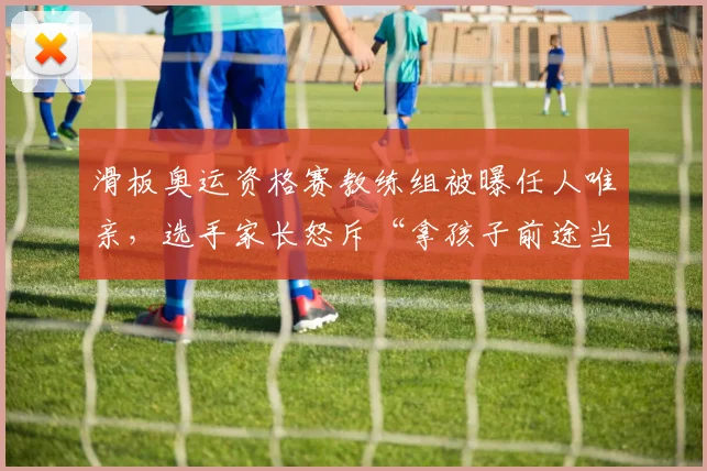 滑板奥运资格赛教练组被曝任人唯亲,选手家长怒斥“拿孩子前途当儿戏”
