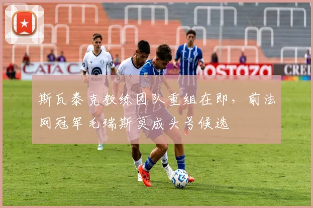 斯瓦泰克教练团队重组在即，前法网冠军毛瑞斯莫成头号候选