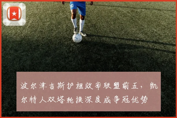 波尔津吉斯护框效率联盟前五，凯尔特人双塔轮换深度成争冠优势