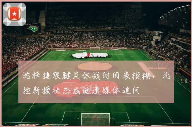 沈梓捷跟腱炎休战时间表模糊，北控新援状态成谜遭媒体追问