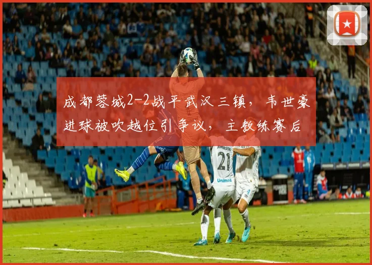 成都蓉城2-2战平武汉三镇,韦世豪进球被吹越位引争议,主教练赛后怒摔水瓶