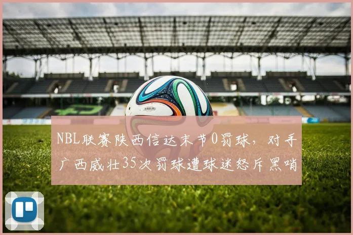 NBL联赛陕西信达末节0罚球,对手广西威壮35次罚球遭球迷怒斥黑哨