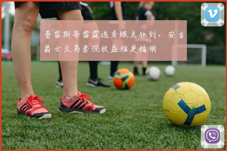 普雷斯蒂雷霆选秀眼光独到,安吉爵士交易套现收益谁更精明