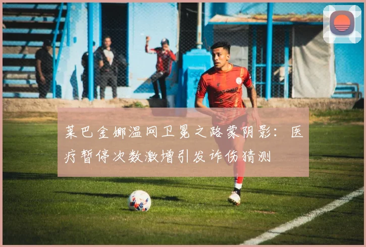 莱巴金娜温网卫冕之路蒙阴影：医疗暂停次数激增引发诈伤猜测